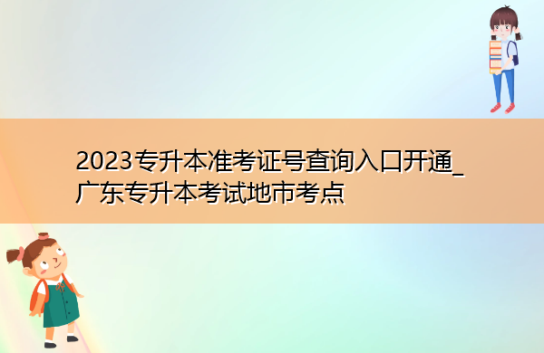 2023专升本准考证号查询入口开通_广东专升本考试地市考点 2023专升本准考证号查询入口开通_广东专升本考试地市考点