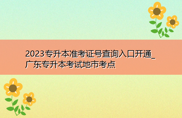 2023专升本准考证号查询入口开通_广东专升本考试地市考点 2023专升本准考证号查询入口开通_广东专升本考试地市考点