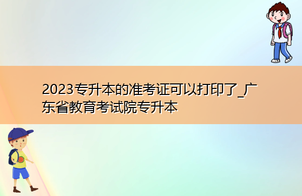 2023专升本的准考证可以打印了_广东省教育考试院专升本 2023专升本的准考证可以打印了_广东省教育考试院专升本