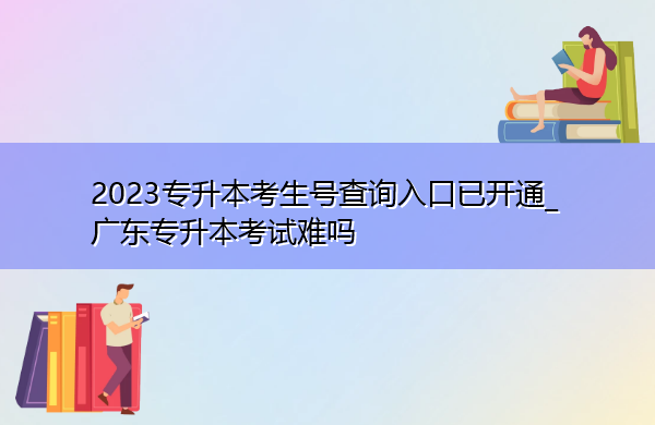 2023专升本考生号查询入口已开通_广东专升本考试难吗