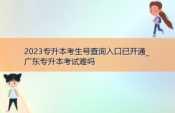 2023专升本考生号查询入口已开通_广东专升本考试难吗 2023专升本考生号查询入口已开通_广东专升本考试难吗