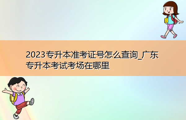 2023专升本准考证号怎么查询_广东专升本考试考场在哪里 2023专升本准考证号怎么查询_广东专升本考试考场在哪里