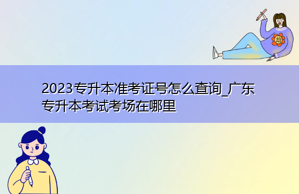 2023专升本准考证号怎么查询_广东专升本考试考场在哪里 2023专升本准考证号怎么查询_广东专升本考试考场在哪里