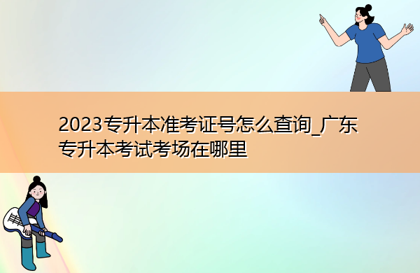 2023专升本准考证号怎么查询_广东专升本考试考场在哪里 2023专升本准考证号怎么查询_广东专升本考试考场在哪里