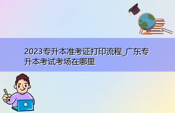 2023专升本准考证打印流程_广东专升本考试考场在哪里 2023专升本准考证打印流程_广东专升本考试考场在哪里