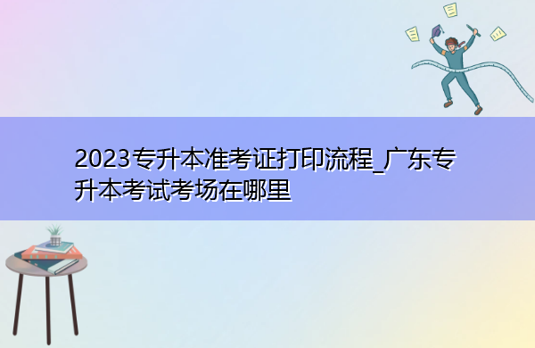 2023专升本准考证打印流程_广东专升本考试考场在哪里 2023专升本准考证打印流程_广东专升本考试考场在哪里