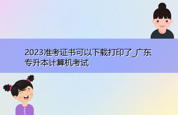 2023准考证书可以下载打印了_广东专升本计算机考试 2023准考证书可以下载打印了_广东专升本计算机考试