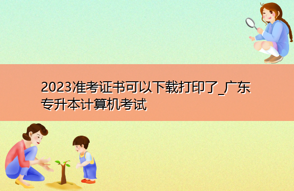 2023准考证书可以下载打印了_广东专升本计算机考试 2023准考证书可以下载打印了_广东专升本计算机考试