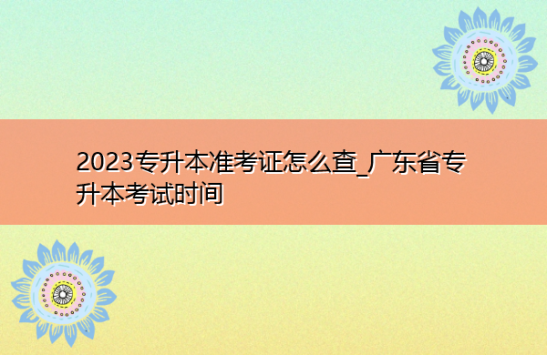 2023专升本准考证怎么查_广东省专升本考试时间 2023专升本准考证怎么查_广东省专升本考试时间
