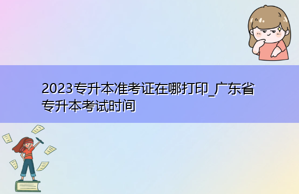 2023专升本准考证在哪打印_广东省专升本考试时间 2023专升本准考证在哪打印_广东省专升本考试时间