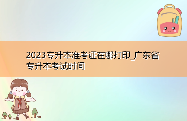 2023专升本准考证在哪打印_广东省专升本考试时间 2023专升本准考证在哪打印_广东省专升本考试时间