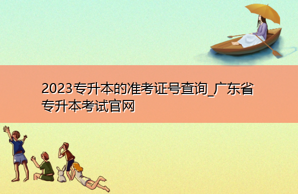 2023专升本的准考证号查询_广东省专升本考试官网 2023专升本的准考证号查询_广东省专升本考试官网