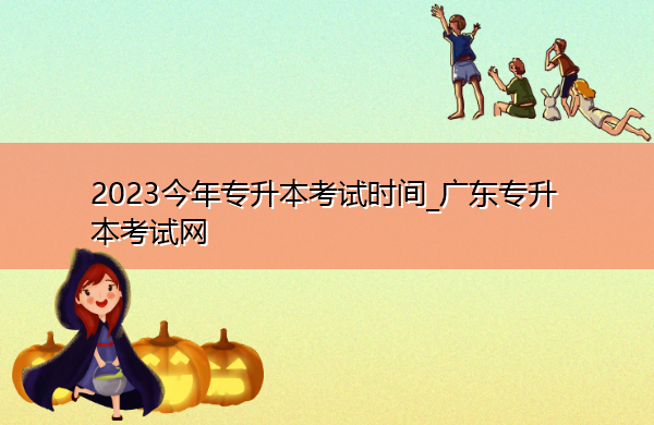 2023今年专升本考试时间_广东专升本考试网