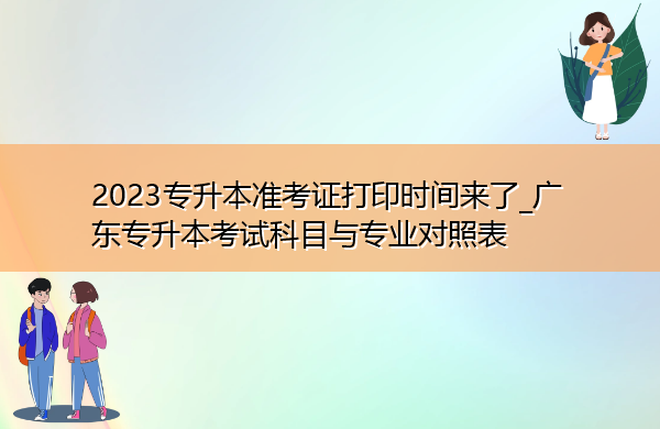 2023专升本准考证打印时间来了_广东专升本考试科目与专业对照表 2023专升本准考证打印时间来了_广东专升本考试科目与专业对照表