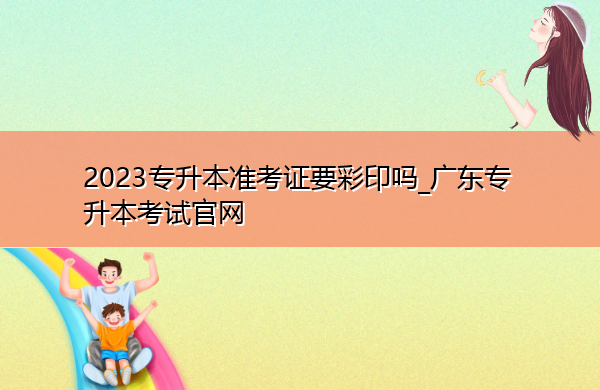 2023专升本准考证要彩印吗_广东专升本考试官网 2023专升本准考证要彩印吗_广东专升本考试官网