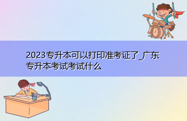 2023专升本可以打印准考证了_广东专升本考试考试什么 2023专升本可以打印准考证了_广东专升本考试考试什么