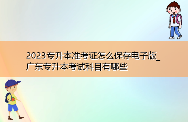 2023专升本准考证怎么保存电子版_广东专升本考试科目有哪些 2023专升本准考证怎么保存电子版_广东专升本考试科目有哪些