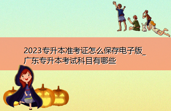 2023专升本准考证怎么保存电子版_广东专升本考试科目有哪些 2023专升本准考证怎么保存电子版_广东专升本考试科目有哪些