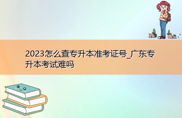 2023怎么查专升本准考证号_广东专升本考试难吗