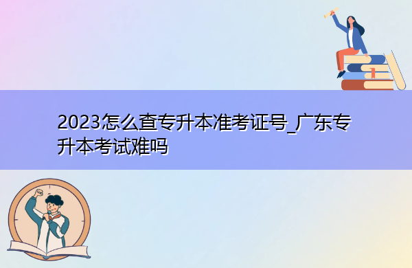 2023怎么查专升本准考证号_广东专升本考试难吗