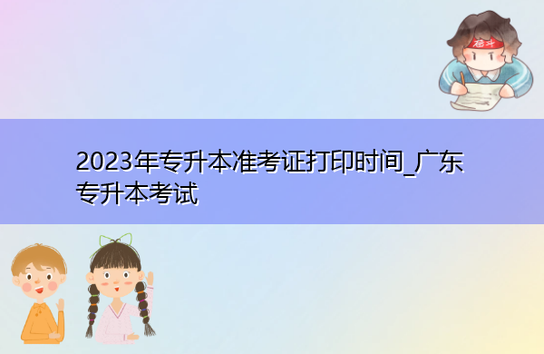 2023年专升本准考证打印时间_广东专升本考试 2023年专升本准考证打印时间_广东专升本考试