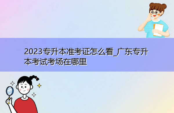 2023专升本准考证怎么看_广东专升本考试考场在哪里 2023专升本准考证怎么看_广东专升本考试考场在哪里