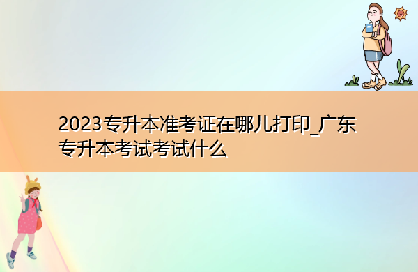 2023专升本准考证在哪儿打印_广东专升本考试考试什么 2023专升本准考证在哪儿打印_广东专升本考试考试什么