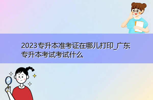 2023专升本准考证在哪儿打印_广东专升本考试考试什么 2023专升本准考证在哪儿打印_广东专升本考试考试什么