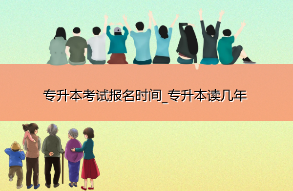 专升本考试报名时间_专升本读几年