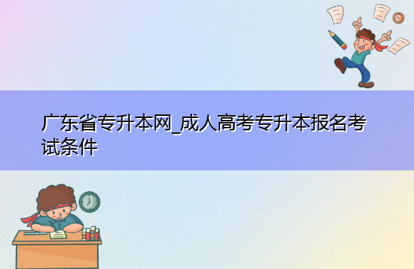 广东省专升本网_成人高考专升本报名考试条件 广东省专升本网_成人高考专升本报名考试条件