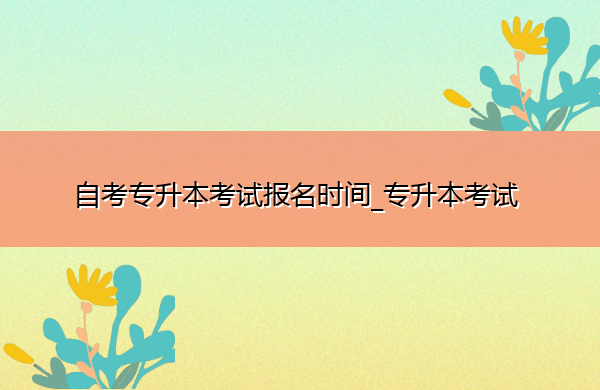 自考专升本考试报名时间_专升本考试 自考专升本考试报名时间_专升本考试
