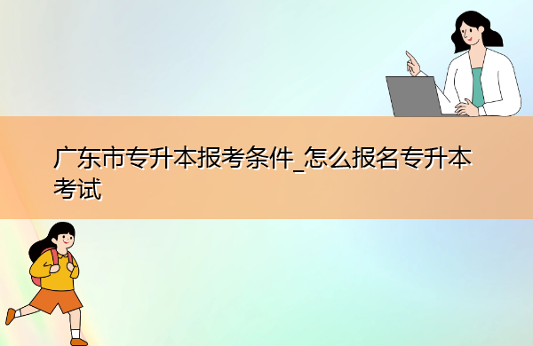 广东省专升本报考条件_怎么报名专升本考试