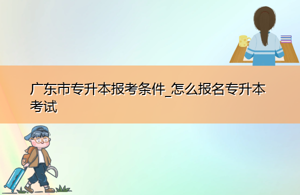 广东省专升本报考条件_怎么报名专升本考试