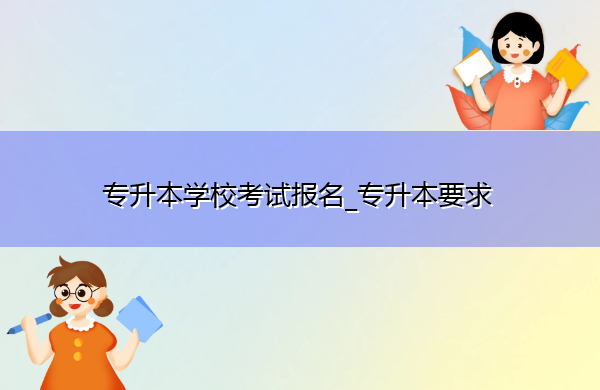 专升本学校考试报名_专升本要求 专升本学校考试报名_专升本要求