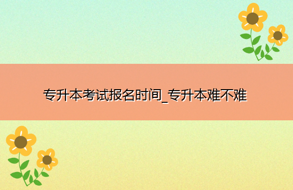 专升本考试报名时间_专升本难不难