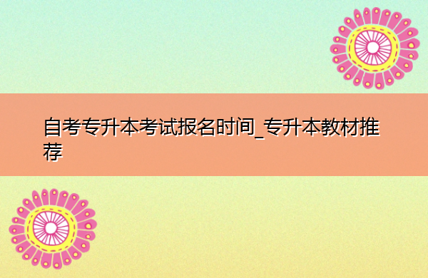 自考专升本考试报名时间_专升本教材推荐 自考专升本考试报名时间_专升本教材推荐
