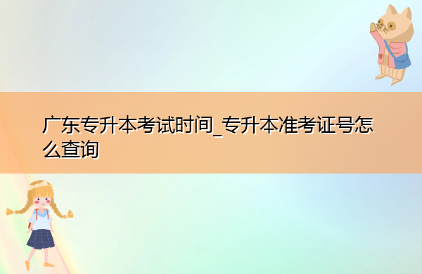 广东专升本考试时间_专升本准考证号怎么查询