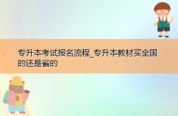 专升本考试报名流程_专升本教材买全国的还是省的 专升本考试报名流程_专升本教材买全国的还是省的
