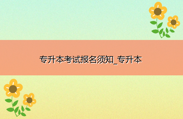 专升本考试报名须知_专升本 专升本考试报名须知_专升本