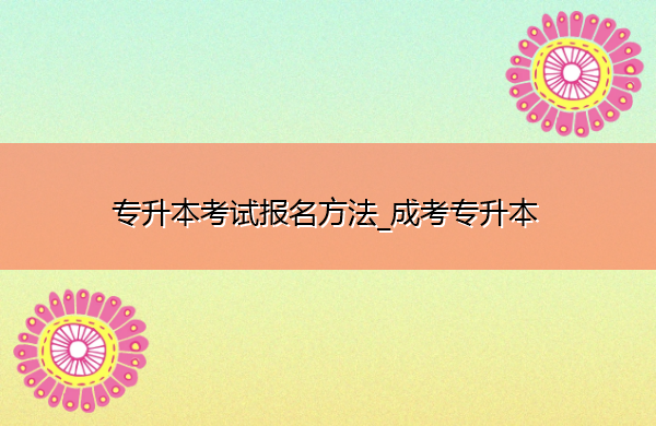 专升本考试报名方法_成考专升本 专升本考试报名方法_成考专升本