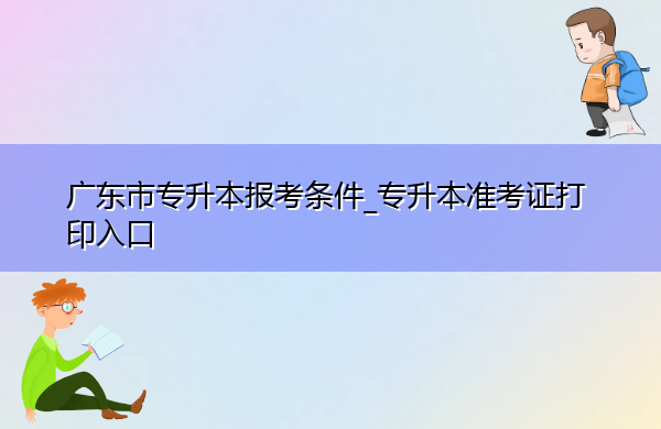 广东省专升本报考条件_专升本准考证打印入口