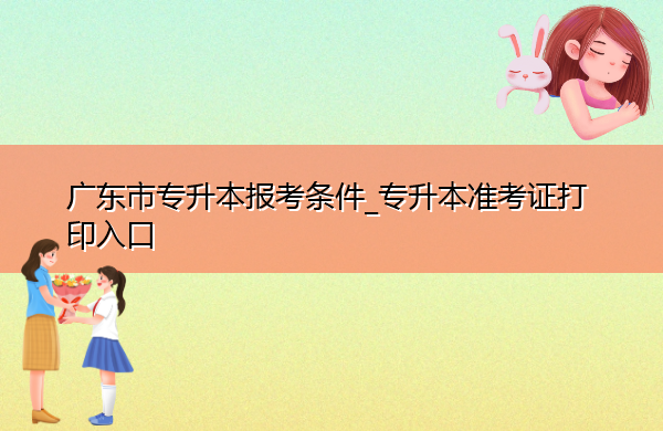 广东省专升本报考条件_专升本准考证打印入口