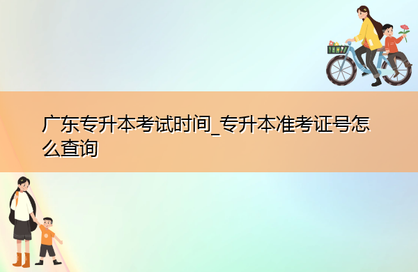 广东专升本考试时间_专升本准考证号怎么查询