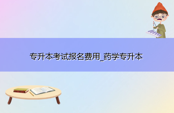 专升本考试报名费用_药学专升本 专升本考试报名费用_药学专升本