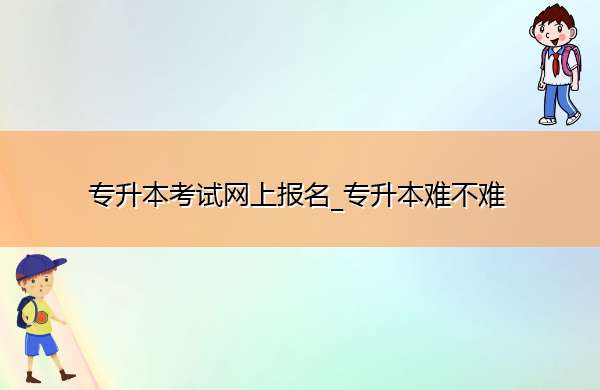 专升本考试网上报名_专升本难不难