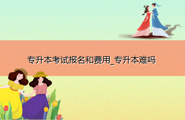 专升本考试报名和费用_专升本难吗 专升本考试报名和费用_专升本难吗
