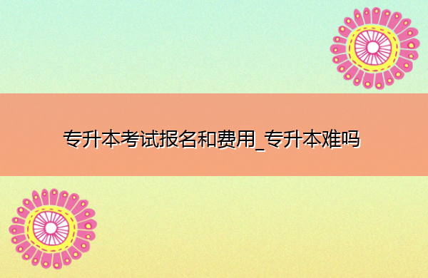 专升本考试报名和费用_专升本难吗 专升本考试报名和费用_专升本难吗
