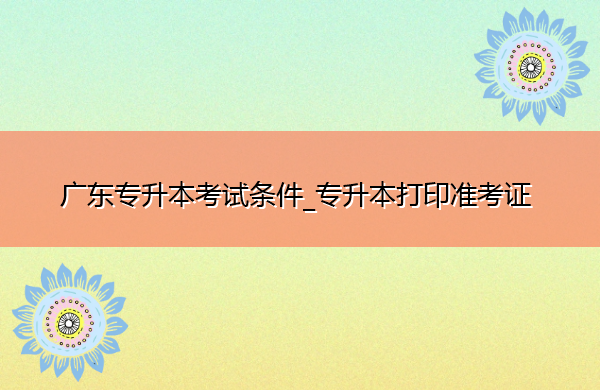 广东专升本考试条件_专升本打印准考证 广东专升本考试条件_专升本打印准考证