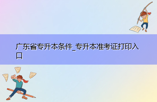 广东省专升本条件_专升本准考证打印入口 广东省专升本条件_专升本准考证打印入口