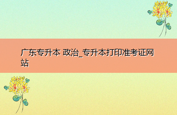 广东专升本政治_专升本打印准考证网站